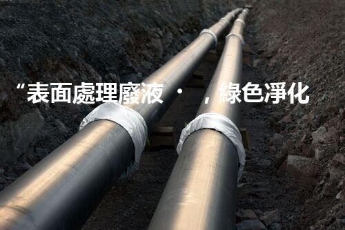 “表面處理廢液，綠色凈化新篇章！”